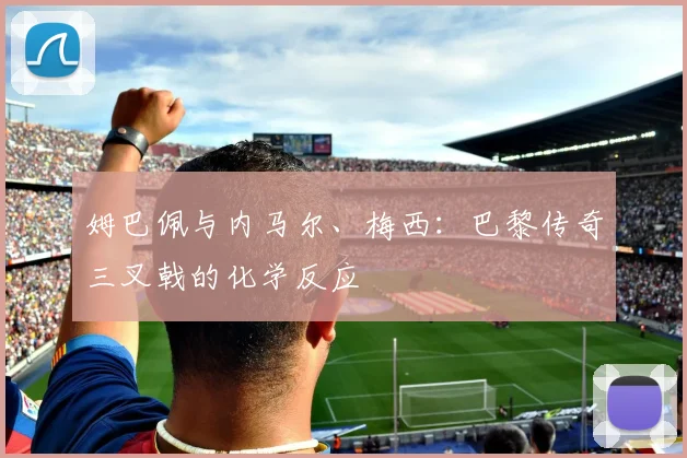 姆巴佩与内马尔、梅西：巴黎传奇三叉戟的化学反应