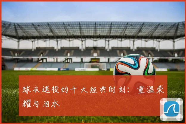 球衣退役的十大经典时刻：重温荣耀与泪水