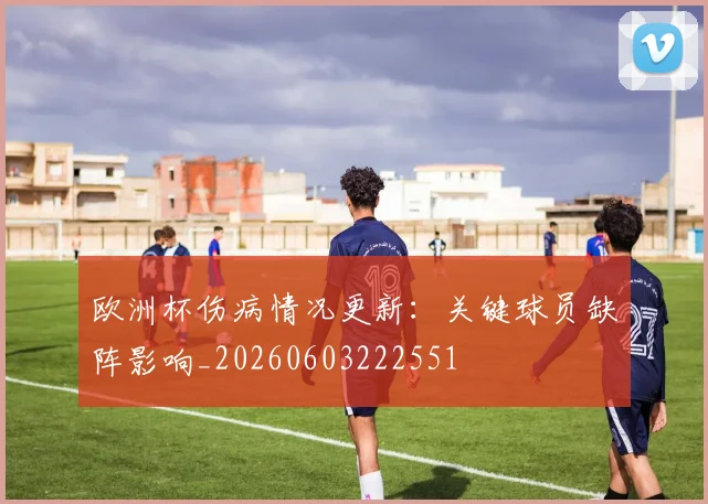 欧洲杯伤病情况更新:关键球员缺阵影响_20260603222551