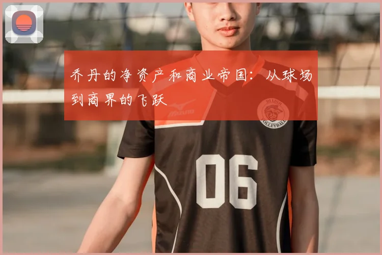 乔丹的净资产和商业帝国：从球场到商界的飞跃