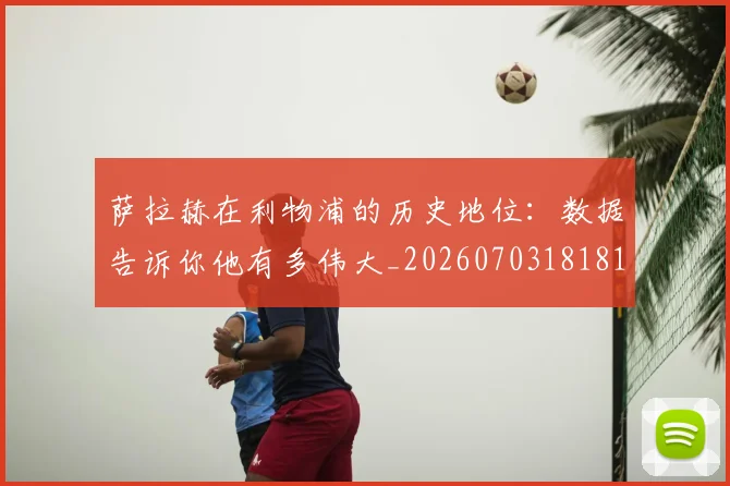 萨拉赫在利物浦的历史地位：数据告诉你他有多伟大_20260703181819