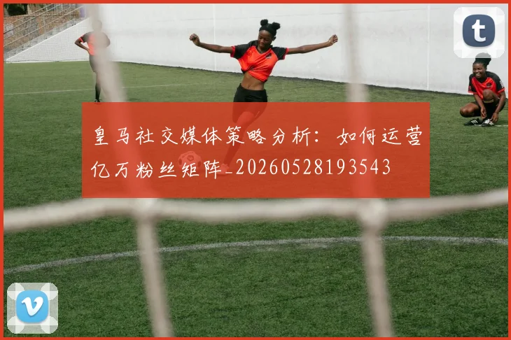 皇马社交媒体策略分析：如何运营亿万粉丝矩阵_20260528193543