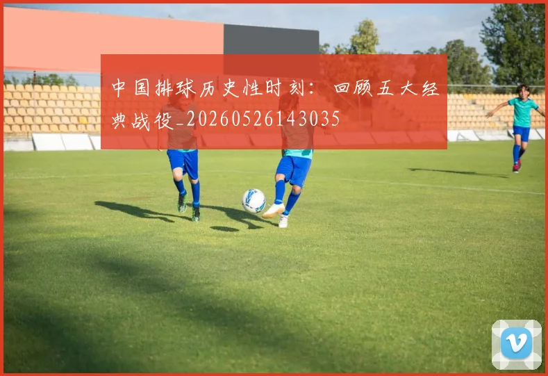中国排球历史性时刻:回顾五大经典战役_20260526143035