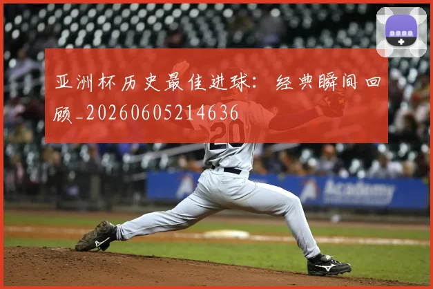 亚洲杯历史最佳进球：经典瞬间回顾_20260605214636
