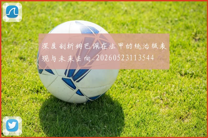 深度剖析姆巴佩在法甲的统治级表现与未来去向_20260523113544