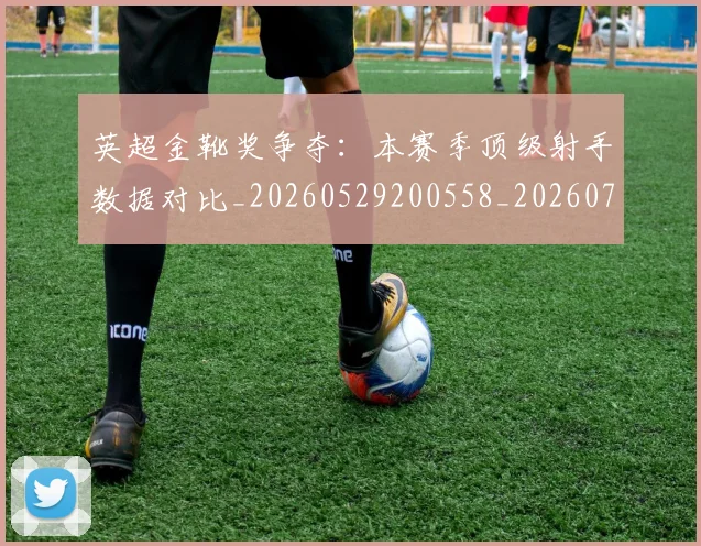英超金靴奖争夺:本赛季顶级射手数据对比_20260529200558_20260702175059