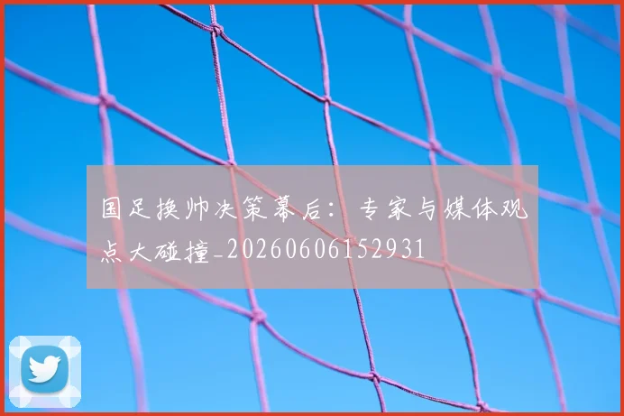 国足换帅决策幕后：专家与媒体观点大碰撞_20260606152931