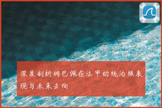 深度剖析姆巴佩在法甲的统治级表现与未来去向