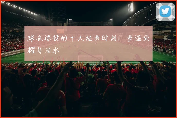 球衣退役的十大经典时刻：重温荣耀与泪水