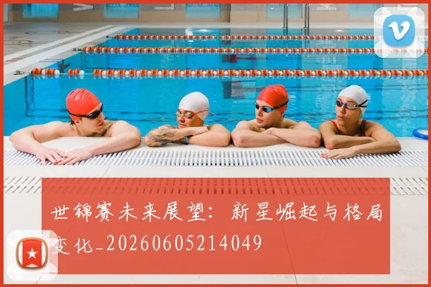 世锦赛未来展望:新星崛起与格局变化_20260605214049