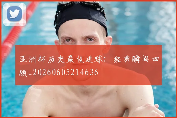 亚洲杯历史最佳进球:经典瞬间回顾_20260605214636