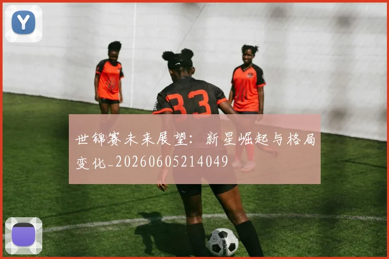 世锦赛未来展望:新星崛起与格局变化_20260605214049