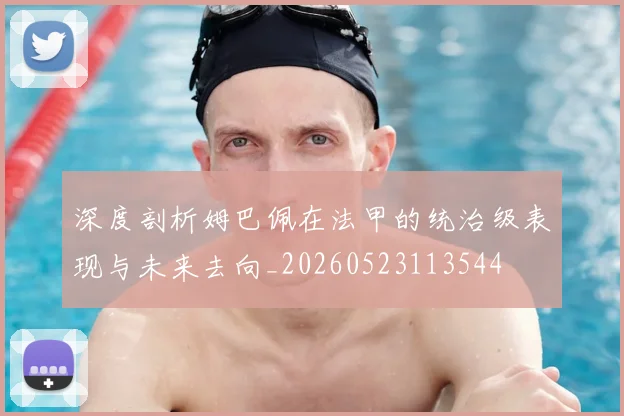 深度剖析姆巴佩在法甲的统治级表现与未来去向_20260523113544